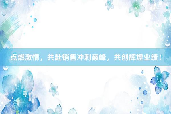 点燃激情，共赴销售冲刺巅峰，共创辉煌业绩！